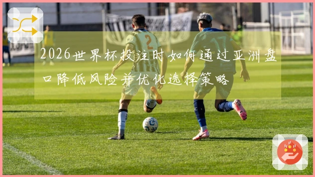 2026世界杯投注时如何通过亚洲盘口降低风险并优化选择策略